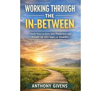 WORKING THROUGH THE IN-BETWEEN: Small Ways to Earn, Stay Productive, and Rebuild Life After Injury or Disability