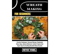 WREATH MAKING FOR BEGINNERS: Creative Techniques, Seasonal Designs, Handmade Décor Ideas, Natural Materials, Festive Projects And Expert Tips For Crafting Beautiful Home Accents