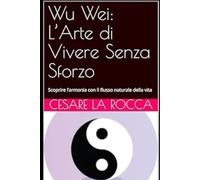 Wu Wei: L’Arte di Vivere Senza Sforzo: Scoprire l’armonia con il flusso naturale della vita