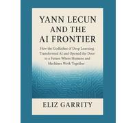 YANN LECUN AND THE AI FRONTIER: How the Godfather of Deep Learning Transformed AI and Opened the Door to a Future Where Humans and Machines Work Together