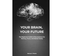 YOUR BRAIN, YOUR FUTURE: The Beginners Guide to Neuroscience for Memory, Focus, and Mental Clarity