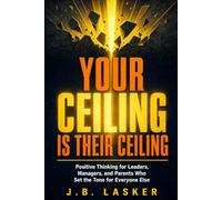Your Ceiling Is Their Ceiling: Positive Thinking For Leaders, Managers, and Parents Who Set the Tone for Everyone Else