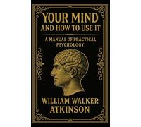 Your Mind and How to Use It: A Manuel of Practical Psychology: The 1911 Classic Guide to Training Your Mind and Power of Thought