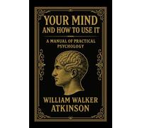 Your Mind and How to Use It: A Manuel of Practical Psychology: The 1911 Classic Guide to Training Your Mind and Power of Thought