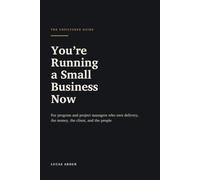 You're Running a Small Business Now: For Program and Project Managers Who Own Delivery, the Money, the Client, and the People