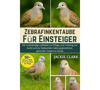 ZEBRAFINKENTAUBE FÜR EINSTEIGER: Der vollständige Leitfaden zur Pflege, zum Training, zur Zucht und zur liebevollen Haltung glücklicher, gesunder Tauben zu Hause
