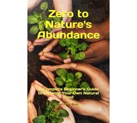 Zero to Nature's Abundance: A Complete Beginner's Guide to Growing Your Own Natural Food