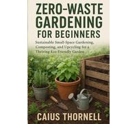 Zero-Waste Gardening for Beginners: Sustainable Small-Space Gardening, Composting, and Upcycling for a Thriving Eco-Friendly Garden