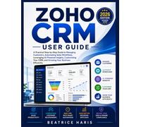 Zoho CRM User Guide: A Practical Step-by-Step Guide to Managing Customers, Automating Sales Workflows, Leveraging Zia AI, Customizing Your CRM, and Growing Your Business Efficiently